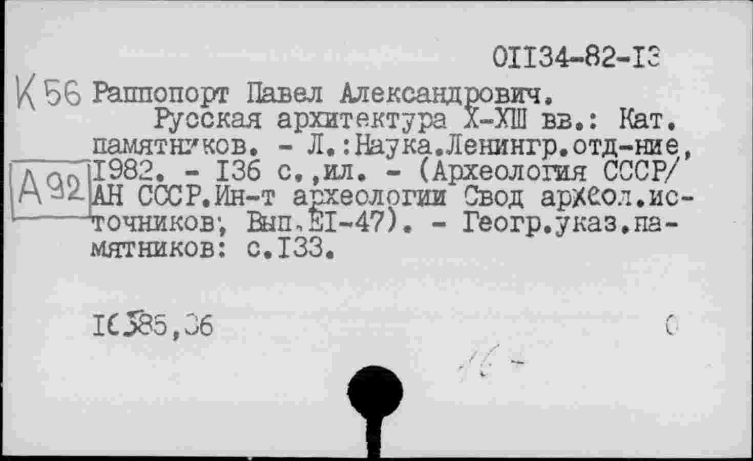 ﻿0П34-82-13
К 56 Раппопорт Павел Александрович.
Русская архитектура Х-ХІП вв.: Кат, памятников. - Л.:Наука.Ленингр.отд-ние, Лап 1982. - 136 с.,ил. - (Археология СССР/ гХ^АН СССР.Ин-т археологии Свод арХСол.ис------точников; Вып,Е1-47). - Геогр.указ.памятников: с.133.
16585,36